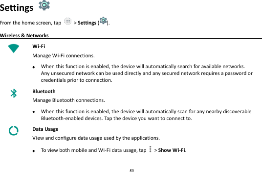 53 Settings   From the home screen, tap    &gt; Settings ( ). Wireless &amp; Networks                                                                              Wi-Fi Manage Wi-Fi connections.   When this function is enabled, the device will automatically search for available networks. Any unsecured network can be used directly and any secured network requires a password or credentials prior to connection.  Bluetooth Manage Bluetooth connections.   When this function is enabled, the device will automatically scan for any nearby discoverable Bluetooth-enabled devices. Tap the device you want to connect to.  Data Usage View and configure data usage used by the applications.   To view both mobile and Wi-Fi data usage, tap   &gt; Show Wi-Fi. 