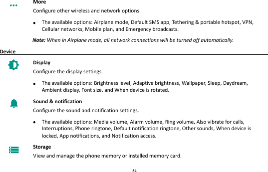 54  More Configure other wireless and network options.     The available options: Airplane mode, Default SMS app, Tethering &amp; portable hotspot, VPN, Cellular networks, Mobile plan, and Emergency broadcasts. Note: When in Airplane mode, all network connections will be turned off automatically. Device                                                                                          Display Configure the display settings.     The available options: Brightness level, Adaptive brightness, Wallpaper, Sleep, Daydream, Ambient display, Font size, and When device is rotated.  Sound &amp; notification Configure the sound and notification settings.     The available options: Media volume, Alarm volume, Ring volume, Also vibrate for calls, Interruptions, Phone ringtone, Default notification ringtone, Other sounds, When device is locked, App notifications, and Notification access.  Storage View and manage the phone memory or installed memory card. 