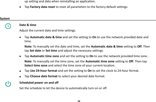 58 up setting and data when reinstalling an application.  Tap Factory data reset to reset all parameters to the factory default settings.    System                                                                                         Date &amp; time Adjust the current date and time settings.   Tap Automatic date &amp; time and set the setting to On to use the network provided date and time.   Note: To manually set the date and time, set the Automatic date &amp; time setting to Off. Then tap Set date or Set time and adjust the necessary settings.    Tap Automatic time zone and set the setting to On to use the network provided time zone. .   Note: To manually set the time zone, set the Automatic time zone setting to Off. Then tap Select time zone and select the time zone of your current location.  Tap Use 24-hour format and set the setting to On to set the clock to 24-hour format.  Tap Choose date format to select your desired date format.    Scheduled power on and off Set the schedule to let the device to automatically turn on or off. 