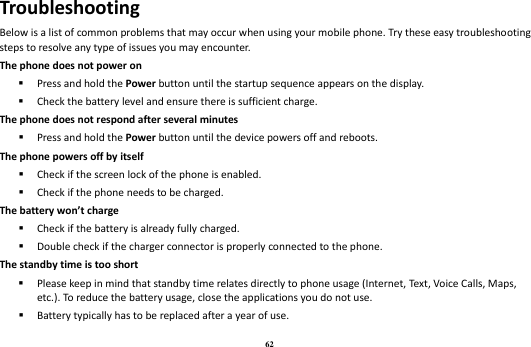 62 Troubleshooting Below is a list of common problems that may occur when using your mobile phone. Try these easy troubleshooting steps to resolve any type of issues you may encounter.   The phone does not power on  Press and hold the Power button until the startup sequence appears on the display.  Check the battery level and ensure there is sufficient charge. The phone does not respond after several minutes  Press and hold the Power button until the device powers off and reboots. The phone powers off by itself  Check if the screen lock of the phone is enabled.  Check if the phone needs to be charged. The battery won’t charge  Check if the battery is already fully charged.  Double check if the charger connector is properly connected to the phone. The standby time is too short  Please keep in mind that standby time relates directly to phone usage (Internet, Text, Voice Calls, Maps, etc.). To reduce the battery usage, close the applications you do not use.  Battery typically has to be replaced after a year of use. 