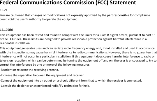 65 Federal Communications Commission (FCC) Statement 15.21 You are cautioned that changes or modifications not expressly approved by the part responsible for compliance could void the user’s authority to operate the equipment.  15.105(b) This equipment has been tested and found to comply with the limits for a Class B digital device, pursuant to part 15 of the FCC rules. These limits are designed to provide reasonable protection against harmful interference in a residential installation. This equipment generates uses and can radiate radio frequency energy and, if not installed and used in accordance with the instructions, may cause harmful interference to radio communications. However, there is no guarantee that interference will not occur in a particular installation. If this equipment does cause harmful interference to radio or television reception, which can be determined by turning the equipment off and on, the user is encouraged to try to correct the interference by one or more of the following measures: -Reorient or relocate the receiving antenna. -Increase the separation between the equipment and receiver. -Connect the equipment into an outlet on a circuit different from that to which the receiver is connected. -Consult the dealer or an experienced radio/TV technician for help.  