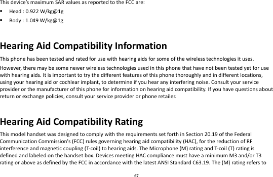 67 This device’s maximum SAR values as reported to the FCC are:  Head : 0.922 W/kg@1g  Body : 1.049 W/kg@1g  Hearing Aid Compatibility Information This phone has been tested and rated for use with hearing aids for some of the wireless technologies it uses. However, there may be some newer wireless technologies used in this phone that have not been tested yet for use with hearing aids. It is important to try the different features of this phone thoroughly and in different locations, using your hearing aid or cochlear implant, to determine if you hear any interfering noise. Consult your service provider or the manufacturer of this phone for information on hearing aid compatibility. If you have questions about return or exchange policies, consult your service provider or phone retailer.  Hearing Aid Compatibility Rating This model handset was designed to comply with the requirements set forth in Section 20.19 of the Federal Communication Commission&apos;s (FCC) rules governing hearing aid compatibility (HAC), for the reduction of RF interference and magnetic coupling (T-coil) to hearing aids. The Microphone (M) rating and T-coil (T) rating is defined and labeled on the handset box. Devices meeting HAC compliance must have a minimum M3 and/or T3 rating or above as defined by the FCC in accordance with the latest ANSI Standard C63.19. The (M) rating refers to 