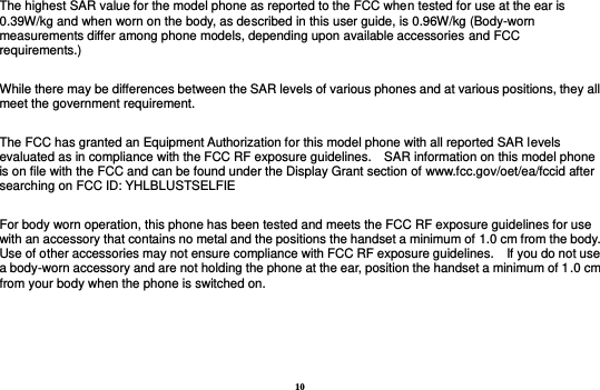 10 The highest SAR value for the model phone as reported to the FCC when tested for use at the ear is 0.39W/kg and when worn on the body, as described in this user guide, is 0.96W/kg (Body-worn measurements differ among phone models, depending upon available accessories and FCC requirements.)  While there may be differences between the SAR levels of various phones and at various positions, they all meet the government requirement.  The FCC has granted an Equipment Authorization for this model phone with all reported SAR levels evaluated as in compliance with the FCC RF exposure guidelines.    SAR information on this model phone is on file with the FCC and can be found under the Display Grant section of www.fcc.gov/oet/ea/fccid after searching on FCC ID: YHLBLUSTSELFIE  For body worn operation, this phone has been tested and meets the FCC RF exposure guidelines for use with an accessory that contains no metal and the positions the handset a minimum of 1.0 cm from the body.   Use of other accessories may not ensure compliance with FCC RF exposure guidelines.    If you do not use a body-worn accessory and are not holding the phone at the ear, position the handset a minimum of 1.0 cm from your body when the phone is switched on.     