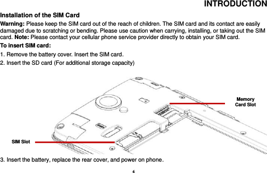 6 INTRODUCTION Installation of the SIM Card                                                                                           Warning: Please keep the SIM card out of the reach of children. The SIM card and its contact are easily damaged due to scratching or bending. Please use caution when carrying, installing, or taking out the SIM card. Note: Please contact your cellular phone service provider directly to obtain your SIM card. To insert SIM card:   1. Remove the battery cover. Insert the SIM card.   2. Insert the SD card (For additional storage capacity)   3. Insert the battery, replace the rear cover, and power on phone. SIM Slot Memory Card Slot 