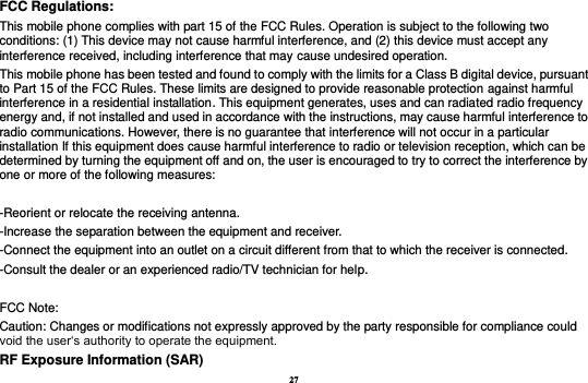 27 FCC Regulations: This mobile phone complies with part 15 of the FCC Rules. Operation is subject to the following two conditions: (1) This device may not cause harmful interference, and (2) this device must accept any interference received, including interference that may cause undesired operation. This mobile phone has been tested and found to comply with the limits for a Class B digital device, pursuant to Part 15 of the FCC Rules. These limits are designed to provide reasonable protection against harmful interference in a residential installation. This equipment generates, uses and can radiated radio frequency energy and, if not installed and used in accordance with the instructions, may cause harmful interference to radio communications. However, there is no guarantee that interference will not occur in a particular installation If this equipment does cause harmful interference to radio or television reception, which can be determined by turning the equipment off and on, the user is encouraged to try to correct the interference by one or more of the following measures:  -Reorient or relocate the receiving antenna. -Increase the separation between the equipment and receiver. -Connect the equipment into an outlet on a circuit different from that to which the receiver is connected. -Consult the dealer or an experienced radio/TV technician for help.  FCC Note: Caution: Changes or modifications not expressly approved by the party responsible for compliance could void the user‘s authority to operate the equipment. RF Exposure Information (SAR) 