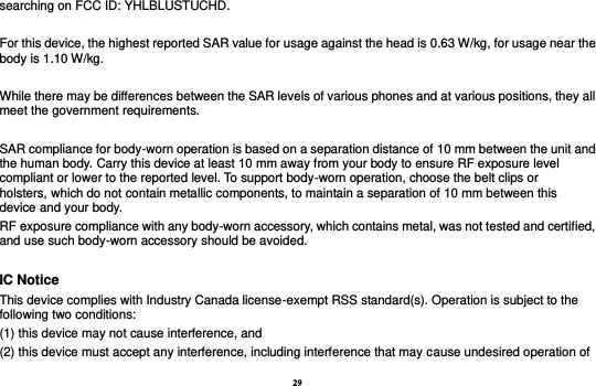 29 searching on FCC ID: YHLBLUSTUCHD.  For this device, the highest reported SAR value for usage against the head is 0.63 W/kg, for usage near the body is 1.10 W/kg.  While there may be differences between the SAR levels of various phones and at various positions, they all meet the government requirements.  SAR compliance for body-worn operation is based on a separation distance of 10 mm between the unit and the human body. Carry this device at least 10 mm away from your body to ensure RF exposure level compliant or lower to the reported level. To support body-worn operation, choose the belt clips or holsters, which do not contain metallic components, to maintain a separation of 10 mm between this device and your body.   RF exposure compliance with any body-worn accessory, which contains metal, was not tested and certified, and use such body-worn accessory should be avoided.  IC Notice This device complies with Industry Canada license-exempt RSS standard(s). Operation is subject to the following two conditions:   (1) this device may not cause interference, and   (2) this device must accept any interference, including interference that may cause undesired operation of 