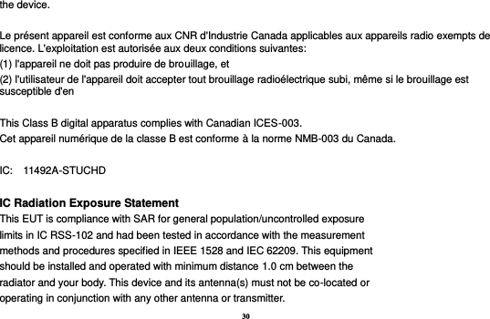 30 the device.  Le présent appareil est conforme aux CNR d&apos;Industrie Canada applicables aux appareils radio exempts de licence. L&apos;exploitation est autorisée aux deux conditions suivantes:   (1) l&apos;appareil ne doit pas produire de brouillage, et   (2) l&apos;utilisateur de l&apos;appareil doit accepter tout brouillage radioélectrique subi, même si le brouillage est susceptible d&apos;en  This Class B digital apparatus complies with Canadian ICES-003. Cet appareil numérique de la classe B est conforme à la norme NMB-003 du Canada.  IC:    11492A-STUCHD  IC Radiation Exposure Statement This EUT is compliance with SAR for general population/uncontrolled exposure limits in IC RSS-102 and had been tested in accordance with the measurement methods and procedures specified in IEEE 1528 and IEC 62209. This equipment should be installed and operated with minimum distance 1.0 cm between the radiator and your body. This device and its antenna(s) must not be co-located or operating in conjunction with any other antenna or transmitter. 