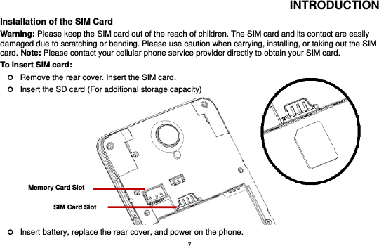 7 INTRODUCTION Installation of the SIM Card                                                                                           Warning: Please keep the SIM card out of the reach of children. The SIM card and its contact are easily damaged due to scratching or bending. Please use caution when carrying, installing, or taking out the SIM card. Note: Please contact your cellular phone service provider directly to obtain your SIM card. To insert SIM card:    Remove the rear cover. Insert the SIM card.    Insert the SD card (For additional storage capacity)                 Insert battery, replace the rear cover, and power on the phone. SIM Card Slot Memory Card Slot 