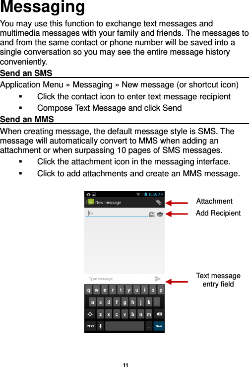  11  Messaging You may use this function to exchange text messages and multimedia messages with your family and friends. The messages to and from the same contact or phone number will be saved into a single conversation so you may see the entire message history conveniently. Send an SMS                                                                                                             Application Menu » Messaging » New message (or shortcut icon)     Click the contact icon to enter text message recipient     Compose Text Message and click Send Send an MMS                                                                                                             When creating message, the default message style is SMS. The message will automatically convert to MMS when adding an attachment or when surpassing 10 pages of SMS messages.     Click the attachment icon in the messaging interface.   Click to add attachments and create an MMS message.    Attachment Text message entry field Add Recipient 