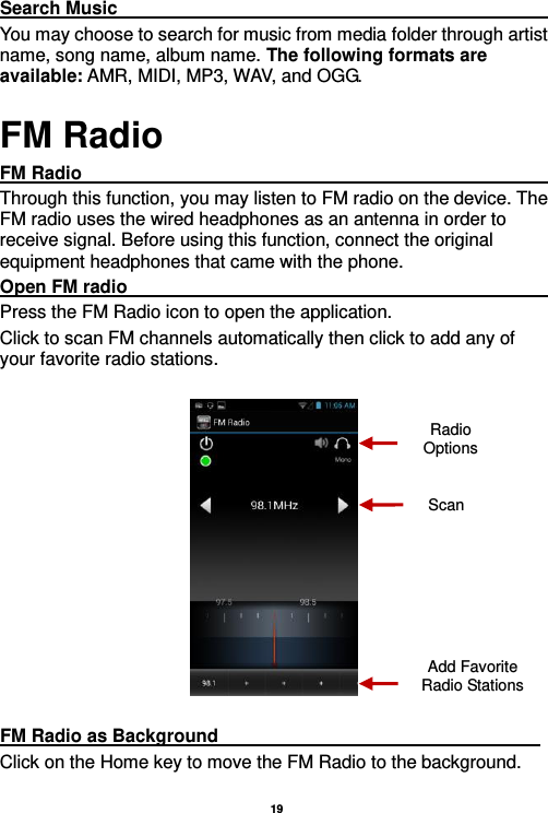   19  Search Music                                                                                                             You may choose to search for music from media folder through artist name, song name, album name. The following formats are available: AMR, MIDI, MP3, WAV, and OGG. FM Radio FM Radio                                                                                                                     Through this function, you may listen to FM radio on the device. The FM radio uses the wired headphones as an antenna in order to receive signal. Before using this function, connect the original equipment headphones that came with the phone. Open FM radio                                                                                                           Press the FM Radio icon to open the application. Click to scan FM channels automatically then click to add any of your favorite radio stations.    FM Radio as Background                                                                     Click on the Home key to move the FM Radio to the background. Radio Options Add Favorite Radio Stations Scan 