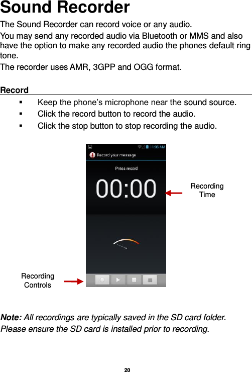   20  Sound Recorder The Sound Recorder can record voice or any audio.   You may send any recorded audio via Bluetooth or MMS and also have the option to make any recorded audio the phones default ring tone. The recorder uses AMR, 3GPP and OGG format.  Record                                                                                                                          Keep the phone’s microphone near the sound source.   Click the record button to record the audio.   Click the stop button to stop recording the audio.     Note: All recordings are typically saved in the SD card folder. Please ensure the SD card is installed prior to recording.      Recording Controls Recording Time 