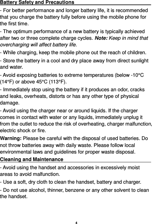    4  Battery Safety and Precautions                                                                 - For better performance and longer battery life, it is recommended that you charge the battery fully before using the mobile phone for the first time. - The optimum performance of a new battery is typically achieved after two or three complete charge cycles. Note: Keep in mind that overcharging will affect battery life. - While charging, keep the mobile phone out the reach of children. - Store the battery in a cool and dry place away from direct sunlight and water. - Avoid exposing batteries to extreme temperatures (below -10°C (14°F) or above 45°C (113°F). - Immediately stop using the battery if it produces an odor, cracks and leaks, overheats, distorts or has any other type of physical damage. - Avoid using the charger near or around liquids. If the charger comes in contact with water or any liquids, immediately unplug it from the outlet to reduce the risk of overheating, charger malfunction, electric shock or fire. Warning: Please be careful with the disposal of used batteries. Do not throw batteries away with daily waste. Please follow local environmental laws and guidelines for proper waste disposal. Cleaning and Maintenance                                                                                 - Avoid using the handset and accessories in excessively moist areas to avoid malfunction.   - Use a soft, dry cloth to clean the handset, battery and charger. - Do not use alcohol, thinner, benzene or any other solvent to clean the handset.       