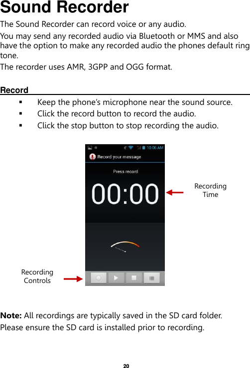   20  Sound Recorder The Sound Recorder can record voice or any audio.   You may send any recorded audio via Bluetooth or MMS and also have the option to make any recorded audio the phones default ring tone. The recorder uses AMR, 3GPP and OGG format.  Record                                                                                                                                                                                                                Keep the phone’s microphone near the sound source.  Click the record button to record the audio.  Click the stop button to stop recording the audio.     Note: All recordings are typically saved in the SD card folder. Please ensure the SD card is installed prior to recording.      Recording Controls Recording Time 