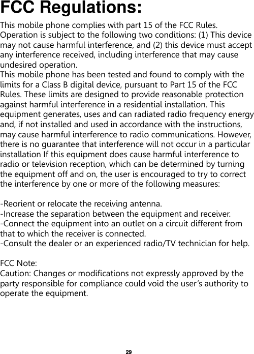   29   FCC Regulations: This mobile phone complies with part 15 of the FCC Rules. Operation is subject to the following two conditions: (1) This device may not cause harmful interference, and (2) this device must accept any interference received, including interference that may cause undesired operation. This mobile phone has been tested and found to comply with the limits for a Class B digital device, pursuant to Part 15 of the FCC Rules. These limits are designed to provide reasonable protection against harmful interference in a residential installation. This equipment generates, uses and can radiated radio frequency energy and, if not installed and used in accordance with the instructions, may cause harmful interference to radio communications. However, there is no guarantee that interference will not occur in a particular installation If this equipment does cause harmful interference to radio or television reception, which can be determined by turning the equipment off and on, the user is encouraged to try to correct the interference by one or more of the following measures:  -Reorient or relocate the receiving antenna. -Increase the separation between the equipment and receiver. -Connect the equipment into an outlet on a circuit different from that to which the receiver is connected. -Consult the dealer or an experienced radio/TV technician for help.  FCC Note: Caution: Changes or modifications not expressly approved by the party responsible for compliance could void the user‘s authority to operate the equipment. 