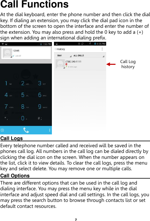    7  Call Functions                                                      At the dial keyboard, enter the phone number and then click the dial key. If dialing an extension, you may click the dial pad icon in the bottom of the screen to open the interface and enter the number of the extension. You may also press and hold the 0 key to add a (+) sign when adding an international dialing prefix.    Call Logs                                                                                                                                                                                             Every telephone number called and received will be saved in the phones call log. All numbers in the call log can be dialed directly by clicking the dial icon on the screen. When the number appears on the list, click it to view details. To clear the call logs, press the menu key and select delete. You may remove one or multiple calls.     Call Options                                                                                                                                                                                             There are different options that can be used in the call log and dialing interface. You may press the menu key while in the dial interface and adjust speed dial and call settings. In the call logs, you may press the search button to browse through contacts list or set default contact resources.   Call Log history 