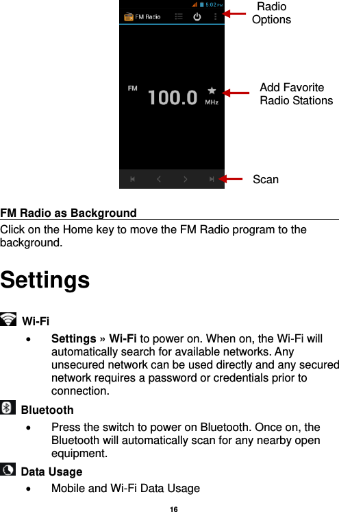   16    FM Radio as Background                                    Click on the Home key to move the FM Radio program to the background. Settings   Wi-Fi      Settings » Wi-Fi to power on. When on, the Wi-Fi will automatically search for available networks. Any unsecured network can be used directly and any secured network requires a password or credentials prior to connection.   Bluetooth     Press the switch to power on Bluetooth. Once on, the Bluetooth will automatically scan for any nearby open equipment.   Data Usage   Mobile and Wi-Fi Data Usage Radio Options Add Favorite Radio Stations Scan 