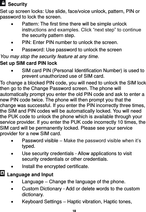   18     Security   Set up screen locks: Use slide, face/voice unlock, pattern, PIN or password to lock the screen.     Pattern: The first time there will be simple unlock instructions and examples. Click “next step” to continue the security pattern step.     PIN: Enter PIN number to unlock the screen.   Password: Use password to unlock the screen You may stop the security feature at any time. Set up SIM card PIN lock   SIM card PIN (Personal Identification Number) is used to prevent unauthorized use of SIM card.   To change a blocked PIN code, you will need to unlock the SIM lock then go to the Change Password screen. The phone will automatically prompt you enter the old PIN code and ask to enter a new PIN code twice. The phone will then prompt you that the change was successful. If you enter the PIN incorrectly three times, the SIM and PIN codes will be automatically locked. You will need the PUK code to unlock the phone which is available through your service provider. If you enter the PUK code incorrectly 10 times, the SIM card will be permanently locked. Please see your service provider for a new SIM card.   Password visible – Make the password visible when it’s typed.   Use security credentials - Allow applications to visit security credentials or other credentials.   Install the encrypted certificate.     Language and Input    Language – Change the language of the phone.     Custom Dictionary - Add or delete words to the custom dictionary.   Keyboard Settings – Haptic vibration, Haptic tones, 