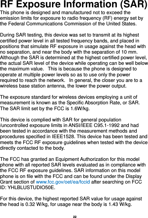   22  RF Exposure Information (SAR) This phone is designed and manufactured not to exceed the emission limits for exposure to radio frequency (RF) energy set by the Federal Communications Commission of the United States.    During SAR testing, this device was set to transmit at its highest certified power level in all tested frequency bands, and placed in positions that simulate RF exposure in usage against the head with no separation, and near the body with the separation of 10 mm. Although the SAR is determined at the highest certified power level, the actual SAR level of the device while operating can be well below the maximum value.   This is because the phone is designed to operate at multiple power levels so as to use only the power required to reach the network.   In general, the closer you are to a wireless base station antenna, the lower the power output.  The exposure standard for wireless devices employing a unit of measurement is known as the Specific Absorption Rate, or SAR.  The SAR limit set by the FCC is 1.6W/kg.   This device is complied with SAR for general population /uncontrolled exposure limits in ANSI/IEEE C95.1-1992 and had been tested in accordance with the measurement methods and procedures specified in IEEE1528. This device has been tested and meets the FCC RF exposure guidelines when tested with the device directly contacted to the body.    The FCC has granted an Equipment Authorization for this model phone with all reported SAR levels evaluated as in compliance with the FCC RF exposure guidelines. SAR information on this model phone is on file with the FCC and can be found under the Display Grant section of www.fcc.gov/oet/ea/fccid after searching on FCC ID: YHLBLUSTUDIO50E.  For this device, the highest reported SAR value for usage against the head is 0.32 W/kg, for usage near the body is 1.43 W/kg.  