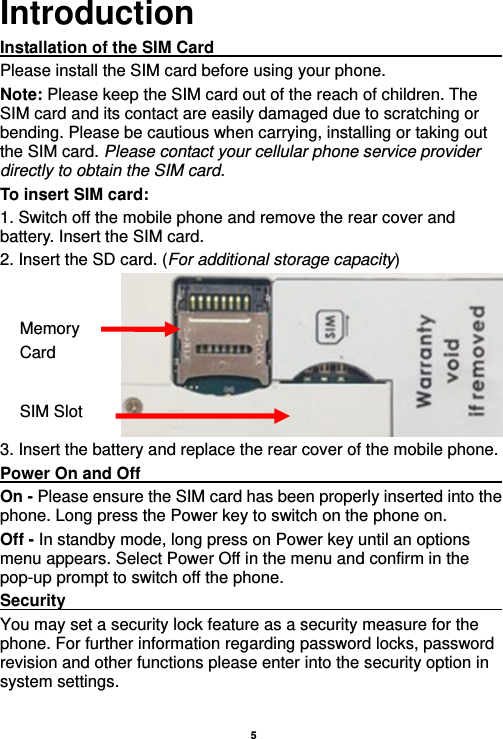    5  Introduction Installation of the SIM Card                                               Please install the SIM card before using your phone. Note: Please keep the SIM card out of the reach of children. The SIM card and its contact are easily damaged due to scratching or bending. Please be cautious when carrying, installing or taking out the SIM card. Please contact your cellular phone service provider directly to obtain the SIM card. To insert SIM card: 1. Switch off the mobile phone and remove the rear cover and battery. Insert the SIM card.   2. Insert the SD card. (For additional storage capacity)  3. Insert the battery and replace the rear cover of the mobile phone. Power On and Off                                                                                         On - Please ensure the SIM card has been properly inserted into the phone. Long press the Power key to switch on the phone on. Off - In standby mode, long press on Power key until an options menu appears. Select Power Off in the menu and confirm in the pop-up prompt to switch off the phone. Security                                                      You may set a security lock feature as a security measure for the phone. For further information regarding password locks, password revision and other functions please enter into the security option in system settings. SIM Slot Memory   Card 