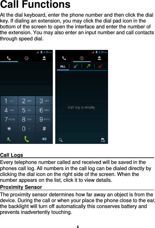    6  Call Functions                                                      At the dial keyboard, enter the phone number and then click the dial key. If dialing an extension, you may click the dial pad icon in the bottom of the screen to open the interface and enter the number of the extension. You may also enter an input number and call contacts through speed dial.      Call Logs                                                                                               Every telephone number called and received will be saved in the phones call log. All numbers in the call log can be dialed directly by clicking the dial icon on the right side of the screen. When the number appears on the list, click it to view details.   Proximity Sensor                                                                                               The proximity sensor determines how far away an object is from the device. During the call or when your place the phone close to the ear, the backlight will turn off automatically this conserves battery and prevents inadvertently touching.  