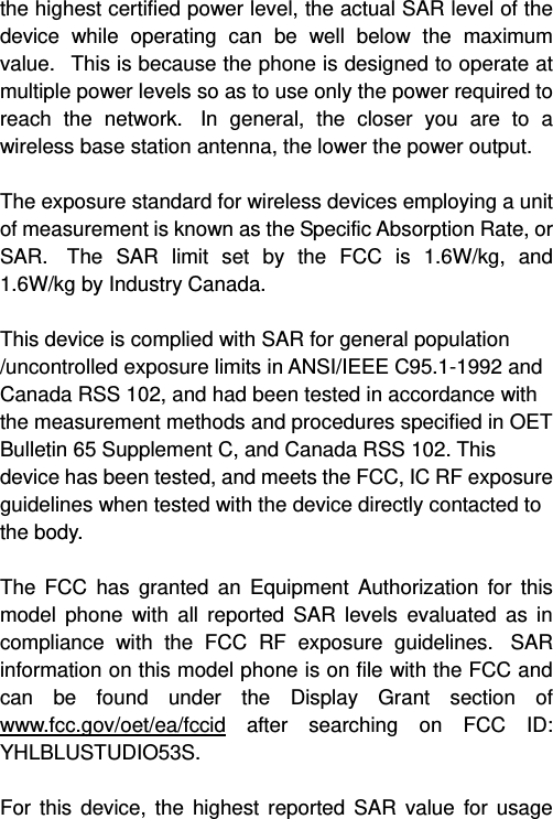   the highest certified power level, the actual SAR level of the device while operating can be well below the maximum value.   This is because the phone is designed to operate at multiple power levels so as to use only the power required to reach the network.  In general, the closer you are to a wireless base station antenna, the lower the power output.  The exposure standard for wireless devices employing a unit of measurement is known as the Specific Absorption Rate, or SAR.  The SAR limit set by the FCC is 1.6W/kg, and 1.6W/kg by Industry Canada.     This device is complied with SAR for general population /uncontrolled exposure limits in ANSI/IEEE C95.1-1992 and Canada RSS 102, and had been tested in accordance with the measurement methods and procedures specified in OET Bulletin 65 Supplement C, and Canada RSS 102. This device has been tested, and meets the FCC, IC RF exposure guidelines when tested with the device directly contacted to the body.    The FCC has granted an Equipment Authorization for this model phone with all reported SAR levels evaluated as in compliance with the FCC RF exposure guidelines.  SAR information on this model phone is on file with the FCC and can be found under the Display Grant section of www.fcc.gov/oet/ea/fccid after searching on FCC ID: YHLBLUSTUDIO53S.  For this device, the highest reported SAR value for usage 