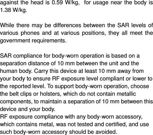   against the head is 0.59 W/kg,  for usage near the body is 1.38 W/kg.  While there may be differences between the SAR levels of various phones and at various positions, they all meet the government requirements.  SAR compliance for body-worn operation is based on a separation distance of 10 mm between the unit and the human body. Carry this device at least 10 mm away from your body to ensure RF exposure level compliant or lower to the reported level. To support body-worn operation, choose the belt clips or holsters, which do not contain metallic components, to maintain a separation of 10 mm between this device and your body.   RF exposure compliance with any body-worn accessory, which contains metal, was not tested and certified, and use such body-worn accessory should be avoided.    