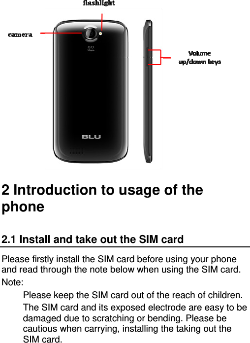    2 Introduction to usage of the phone 2.1 Install and take out the SIM card Please firstly install the SIM card before using your phone and read through the note below when using the SIM card. Note: Please keep the SIM card out of the reach of children. The SIM card and its exposed electrode are easy to be damaged due to scratching or bending. Please be cautious when carrying, installing the taking out the SIM card. 