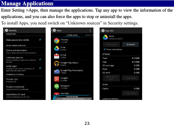 23 MMaannaaggee  AApppplliiccaattiioonnss  Enter Setting &gt;Apps, then manage the applications. Tap any app to view the information of the applications, and you can also force the apps to stop or uninstall the apps.   To install Apps, you need switch on “Unknown sources” in Security settings.                             