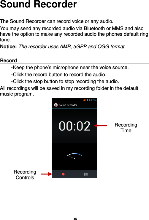   15  Sound Recorder  The Sound Recorder can record voice or any audio.   You may send any recorded audio via Bluetooth or MMS and also have the option to make any recorded audio the phones default ring tone. Notice: The recorder uses AMR, 3GPP and OGG format.  Record                                                                                                                                                                                                               - Keep the phone’s microphone near the voice source. - Click the record button to record the audio. - Click the stop button to stop recording the audio. All recordings will be saved in my recording folder in the default music program.     Recording Controls Recording Time 