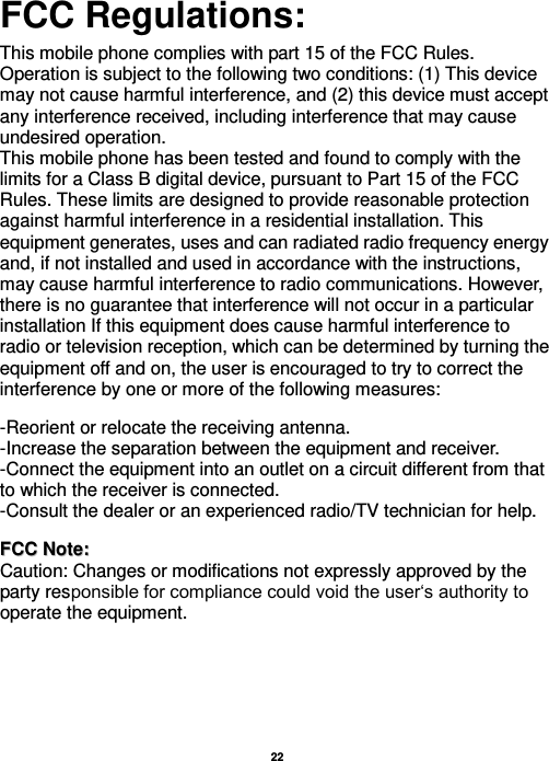   22   FCC Regulations:  This mobile phone complies with part 15 of the FCC Rules. Operation is subject to the following two conditions: (1) This device may not cause harmful interference, and (2) this device must accept any interference received, including interference that may cause undesired operation. This mobile phone has been tested and found to comply with the limits for a Class B digital device, pursuant to Part 15 of the FCC Rules. These limits are designed to provide reasonable protection against harmful interference in a residential installation. This equipment generates, uses and can radiated radio frequency energy and, if not installed and used in accordance with the instructions, may cause harmful interference to radio communications. However, there is no guarantee that interference will not occur in a particular installation If this equipment does cause harmful interference to radio or television reception, which can be determined by turning the equipment off and on, the user is encouraged to try to correct the interference by one or more of the following measures:    -Reorient or relocate the receiving antenna. -Increase the separation between the equipment and receiver. -Connect the equipment into an outlet on a circuit different from that to which the receiver is connected. -Consult the dealer or an experienced radio/TV technician for help.   FFCCCC  NNoottee::  Caution: Changes or modifications not expressly approved by the party responsible for compliance could void the user‘s authority to operate the equipment. 