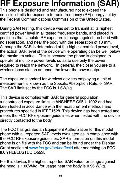   23  RF Exposure Information (SAR) This phone is designed and manufactured not to exceed the emission limits for exposure to radio frequency (RF) energy set by the Federal Communications Commission of the United States.    During SAR testing, this device was set to transmit at its highest certified power level in all tested frequency bands, and placed in positions that simulate RF exposure in usage against the head with no separation, and near the body with the separation of 10 mm. Although the SAR is determined at the highest certified power level, the actual SAR level of the device while operating can be well below the maximum value.   This is because the phone is designed to operate at multiple power levels so as to use only the power required to reach the network.   In general, the closer you are to a wireless base station antenna, the lower the power output.  The exposure standard for wireless devices employing a unit of measurement is known as the Specific Absorption Rate, or SAR.  The SAR limit set by the FCC is 1.6W/kg.   This device is complied with SAR for general population /uncontrolled exposure limits in ANSI/IEEE C95.1-1992 and had been tested in accordance with the measurement methods and procedures specified in IEEE1528. This device has been tested and meets the FCC RF exposure guidelines when tested with the device directly contacted to the body.    The FCC has granted an Equipment Authorization for this model phone with all reported SAR levels evaluated as in compliance with the FCC RF exposure guidelines. SAR information on this model phone is on file with the FCC and can be found under the Display Grant section of www.fcc.gov/oet/ea/fccid after searching on FCC ID: YHLBLUSTUDIO55S.  For this device, the highest reported SAR value for usage against the head is 1.00W/kg, for usage near the body is 0.96 W/kg.  