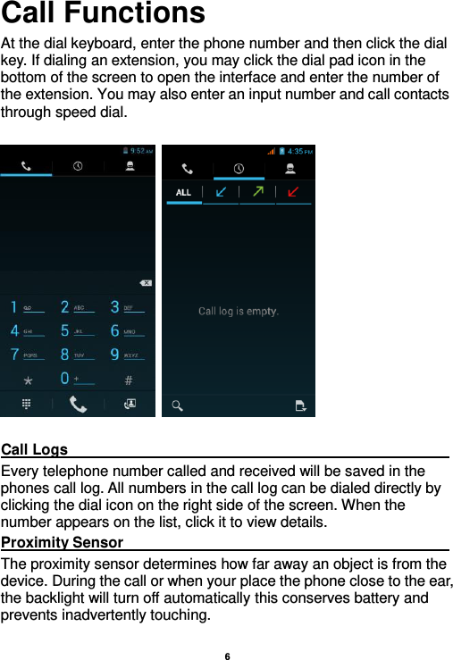    6  Call Functions                                                      At the dial keyboard, enter the phone number and then click the dial key. If dialing an extension, you may click the dial pad icon in the bottom of the screen to open the interface and enter the number of the extension. You may also enter an input number and call contacts through speed dial.      Call Logs                                                                                                                                                                                             Every telephone number called and received will be saved in the phones call log. All numbers in the call log can be dialed directly by clicking the dial icon on the right side of the screen. When the number appears on the list, click it to view details.   Proximity Sensor                                                                                                                                                                                             The proximity sensor determines how far away an object is from the device. During the call or when your place the phone close to the ear, the backlight will turn off automatically this conserves battery and prevents inadvertently touching.  