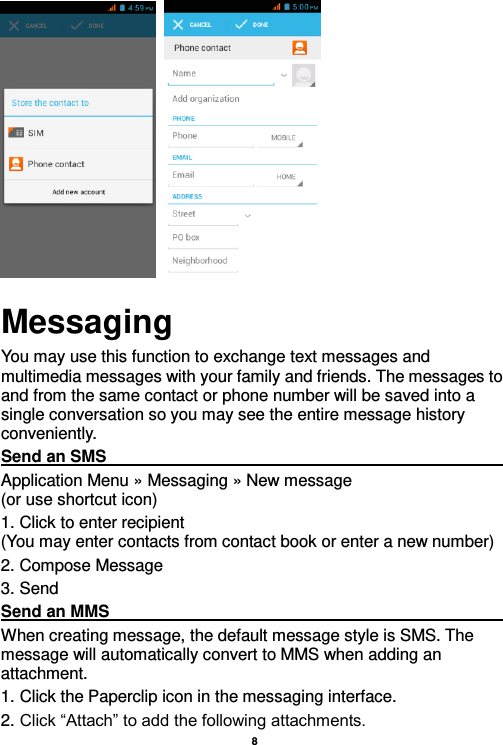    8             Messaging You may use this function to exchange text messages and multimedia messages with your family and friends. The messages to and from the same contact or phone number will be saved into a single conversation so you may see the entire message history conveniently. Send an SMS                                                                                                                                                                                             Application Menu » Messaging » New message                                 (or use shortcut icon)   1. Click to enter recipient                                                                       (You may enter contacts from contact book or enter a new number) 2. Compose Message 3. Send Send an MMS                                                                                                                                                                                                       When creating message, the default message style is SMS. The message will automatically convert to MMS when adding an attachment.   1. Click the Paperclip icon in the messaging interface. 2. Click “Attach” to add the following attachments. 
