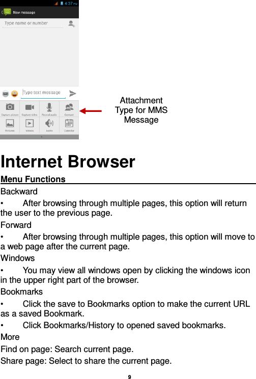    9   Internet Browser Menu Functions                                                                                                                                                                                                       Backward •  After browsing through multiple pages, this option will return the user to the previous page. Forward •  After browsing through multiple pages, this option will move to a web page after the current page. Windows •  You may view all windows open by clicking the windows icon in the upper right part of the browser. Bookmarks •  Click the save to Bookmarks option to make the current URL as a saved Bookmark. •  Click Bookmarks/History to opened saved bookmarks. More Find on page: Search current page. Share page: Select to share the current page. Attachment Type for MMS Message 
