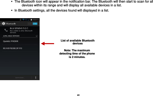 19     The Bluetooth icon will appear in the notification bar. The Bluetooth will then start to scan for all devices within its range and will display all available devices in a list.    In Bluetooth settings, all the devices found will displayed in a list.    List of available Bluetooth devices Note: The maximum detecting time of the phone is 2 minutes. 