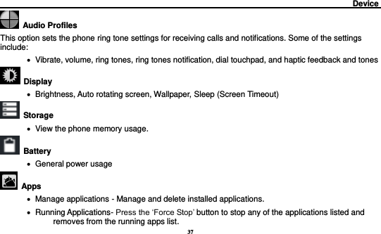 37                                                                                         Device             Audio Profiles This option sets the phone ring tone settings for receiving calls and notifications. Some of the settings include:    Vibrate, volume, ring tones, ring tones notification, dial touchpad, and haptic feedback and tones   Display        Brightness, Auto rotating screen, Wallpaper, Sleep (Screen Timeout)  Storage    View the phone memory usage.   Battery      General power usage   Apps    Manage applications - Manage and delete installed applications.    Running Applications- Press the ‘Force Stop’ button to stop any of the applications listed and removes from the running apps list. 