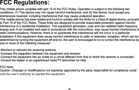 45 FCC Regulations: This mobile phone complies with part 15 of the FCC Rules. Operation is subject to the following two conditions: (1) This device may not cause harmful interference, and (2) this device must accept any interference received, including interference that may cause undesired operation. This mobile phone has been tested and found to comply with the limits for a Class B digital device, pursuant to Part 15 of the FCC Rules. These limits are designed to provide reasonable protection against harmful interference in a residential installation. This equipment generates, uses and can radiated radio frequency energy and, if not installed and used in accordance with the instructions, may cause harmful interference to radio communications. However, there is no guarantee that interference will not occur in a particular installation If this equipment does cause harmful interference to radio or television reception, which can be determined by turning the equipment off and on, the user is encouraged to try to correct the interference by one or more of the following measures:  -Reorient or relocate the receiving antenna. -Increase the separation between the equipment and receiver. -Connect the equipment into an outlet on a circuit different from that to which the receiver is connected. -Consult the dealer or an experienced radio/TV technician for help.  FCC Note: Caution: Changes or modifications not expressly approved by the party responsible for compliance could void the user‘s authority to operate the equipment. 
