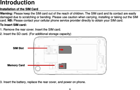 9 Introduction Installation of the SIM Card                                                                                      Warning: Please keep the SIM card out of the reach of children. The SIM card and its contact are easily damaged due to scratching or bending. Please use caution when carrying, installing or taking out the SIM card. NB: Please contact your cellular phone service provider directly to obtain your SIM card. To insert SIM card: 1. Remove the rear cover. Insert the SIM card.   2. Insert the SD card. (For additional storage capacity)   3. Insert the battery, replace the rear cover, and power on phone. SIM Slot Memory Card 