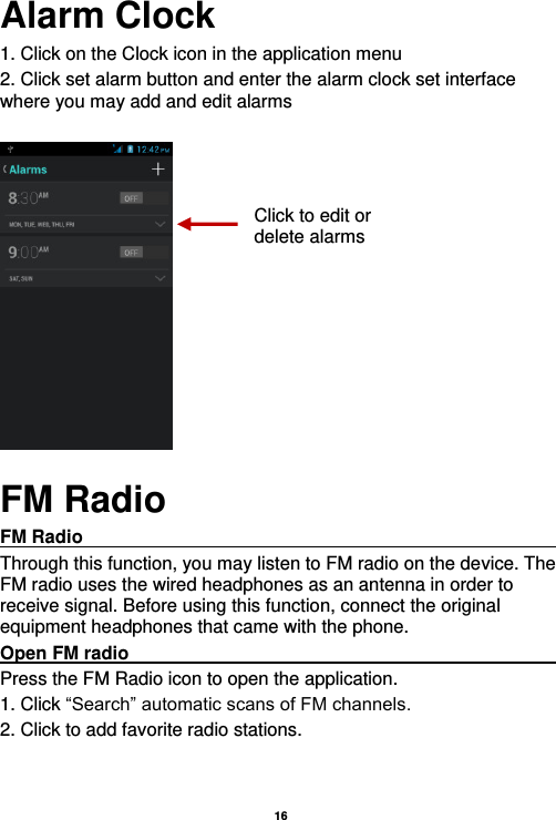   16  Alarm Clock 1. Click on the Clock icon in the application menu 2. Click set alarm button and enter the alarm clock set interface where you may add and edit alarms       FM Radio FM Radio                                                                                                Through this function, you may listen to FM radio on the device. The FM radio uses the wired headphones as an antenna in order to receive signal. Before using this function, connect the original equipment headphones that came with the phone. Open FM radio                                                                                                                                                           Press the FM Radio icon to open the application. 1. Click “Search” automatic scans of FM channels. 2. Click to add favorite radio stations. Click to edit or delete alarms 