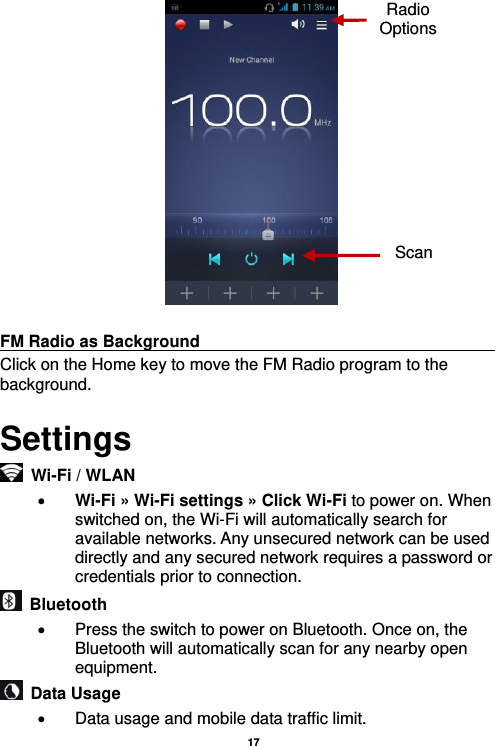   17    FM Radio as Background                                    Click on the Home key to move the FM Radio program to the background. Settings  Wi-Fi / WLAN    Wi-Fi » Wi-Fi settings » Click Wi-Fi to power on. When switched on, the Wi-Fi will automatically search for available networks. Any unsecured network can be used directly and any secured network requires a password or credentials prior to connection.   Bluetooth     Press the switch to power on Bluetooth. Once on, the Bluetooth will automatically scan for any nearby open equipment.   Data Usage     Data usage and mobile data traffic limit. Radio Options Scan 