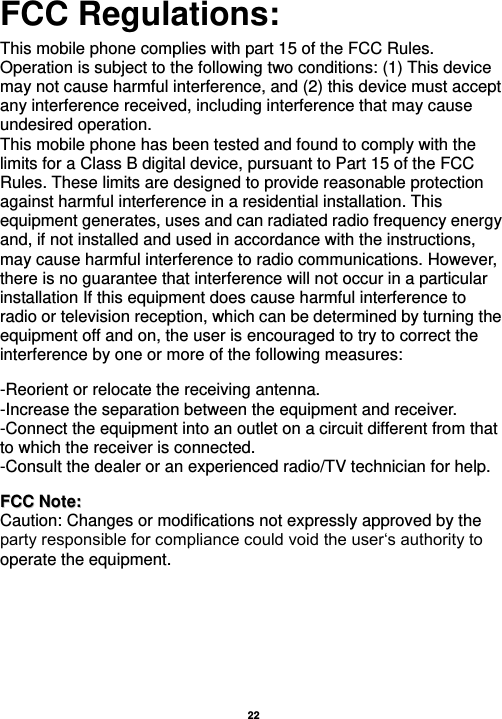   22  FCC Regulations:  This mobile phone complies with part 15 of the FCC Rules. Operation is subject to the following two conditions: (1) This device may not cause harmful interference, and (2) this device must accept any interference received, including interference that may cause undesired operation. This mobile phone has been tested and found to comply with the limits for a Class B digital device, pursuant to Part 15 of the FCC Rules. These limits are designed to provide reasonable protection against harmful interference in a residential installation. This equipment generates, uses and can radiated radio frequency energy and, if not installed and used in accordance with the instructions, may cause harmful interference to radio communications. However, there is no guarantee that interference will not occur in a particular installation If this equipment does cause harmful interference to radio or television reception, which can be determined by turning the equipment off and on, the user is encouraged to try to correct the interference by one or more of the following measures:    -Reorient or relocate the receiving antenna. -Increase the separation between the equipment and receiver. -Connect the equipment into an outlet on a circuit different from that to which the receiver is connected. -Consult the dealer or an experienced radio/TV technician for help.   FFCCCC  NNoottee::  Caution: Changes or modifications not expressly approved by the party responsible for compliance could void the user‘s authority to operate the equipment. 