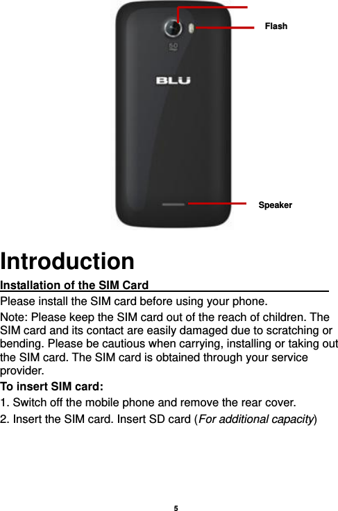    5                                Introduction Installation of the SIM Card                                Please install the SIM card before using your phone. Note: Please keep the SIM card out of the reach of children. The SIM card and its contact are easily damaged due to scratching or bending. Please be cautious when carrying, installing or taking out the SIM card. The SIM card is obtained through your service provider. To insert SIM card: 1. Switch off the mobile phone and remove the rear cover.   2. Insert the SIM card. Insert SD card (For additional capacity) Flash Speaker 