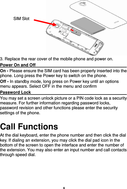    6   3. Replace the rear cover of the mobile phone and power on. Power On and Off                                                                                         On - Please ensure the SIM card has been properly inserted into the phone. Long press the Power key to switch on the phone. Off - In standby mode, long press on Power key until an options menu appears. Select OFF in the menu and confirm Password Lock                                                    You may set a screen unlock picture or a PIN code lock as a security measure. For further information regarding password locks, password revision and other functions please enter the security settings of the phone. Call Functions                                                      At the dial keyboard, enter the phone number and then click the dial key. If dialing an extension, you may click the dial pad icon in the bottom of the screen to open the interface and enter the number of the extension. You may also enter an input number and call contacts through speed dial.  SIM Slot 