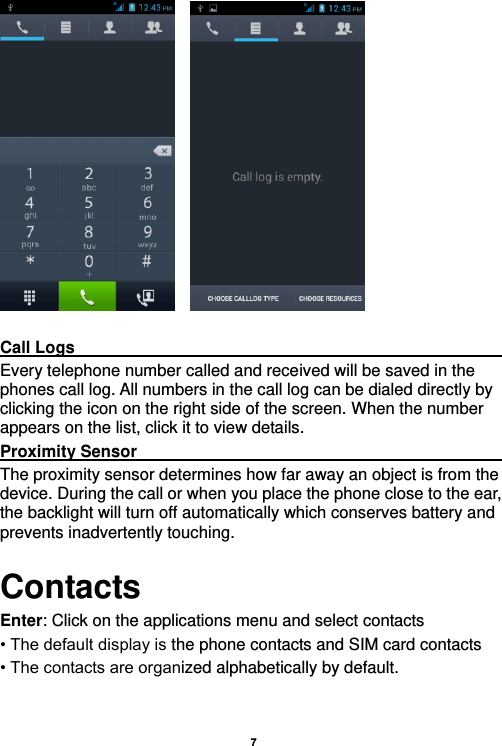    7       Call Logs                                                                                               Every telephone number called and received will be saved in the phones call log. All numbers in the call log can be dialed directly by clicking the icon on the right side of the screen. When the number appears on the list, click it to view details.   Proximity Sensor                                                                                               The proximity sensor determines how far away an object is from the device. During the call or when you place the phone close to the ear, the backlight will turn off automatically which conserves battery and prevents inadvertently touching. Contacts Enter: Click on the applications menu and select contacts • The default display is the phone contacts and SIM card contacts • The contacts are organized alphabetically by default.  
