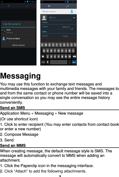    9           Messaging You may use this function to exchange text messages and multimedia messages with your family and friends. The messages to and from the same contact or phone number will be saved into a single conversation so you may see the entire message history conveniently. Send an SMS                                                                                               Application Menu » Messaging » New message   (Or use shortcut icon)   1. Click to enter recipient (You may enter contacts from contact book or enter a new number) 2. Compose Message 3. Send Send an MMS                                                                                                    When creating message, the default message style is SMS. The message will automatically convert to MMS when adding an attachment.   1. Click the Paperclip icon in the messaging interface. 2. Click “Attach” to add the following attachments. 
