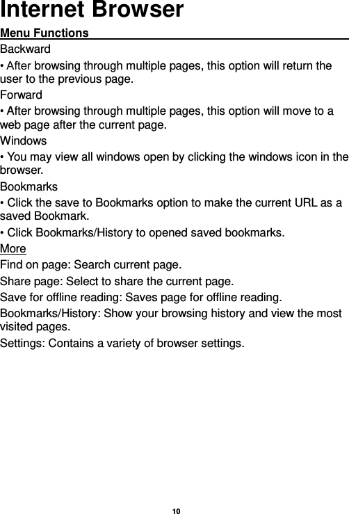   10  Internet Browser Menu Functions                                                                                                                                                                                                       Backward • After browsing through multiple pages, this option will return the user to the previous page. Forward • After browsing through multiple pages, this option will move to a web page after the current page. Windows • You may view all windows open by clicking the windows icon in the browser. Bookmarks • Click the save to Bookmarks option to make the current URL as a saved Bookmark. • Click Bookmarks/History to opened saved bookmarks. More Find on page: Search current page. Share page: Select to share the current page. Save for offline reading: Saves page for offline reading. Bookmarks/History: Show your browsing history and view the most visited pages. Settings: Contains a variety of browser settings. 