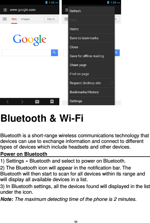   11     Bluetooth &amp; Wi-Fi  Bluetooth is a short-range wireless communications technology that devices can use to exchange information and connect to different types of devices which include headsets and other devices. Power on Bluetooth                                                                                                                                                                 1) Settings » Bluetooth and select to power on Bluetooth. 2) The Bluetooth icon will appear in the notification bar. The Bluetooth will then start to scan for all devices within its range and will display all available devices in a list. 3) In Bluetooth settings, all the devices found will displayed in the list under the icon. Note: The maximum detecting time of the phone is 2 minutes. 