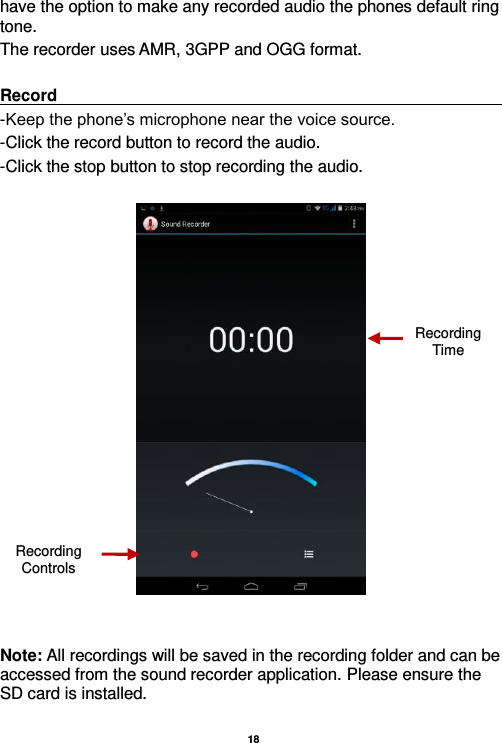  18  have the option to make any recorded audio the phones default ring tone. The recorder uses AMR, 3GPP and OGG format.  Record                                                                                                                                                                                                               -Keep the phone’s microphone near the voice source. -Click the record button to record the audio. -Click the stop button to stop recording the audio.     Note: All recordings will be saved in the recording folder and can be accessed from the sound recorder application. Please ensure the SD card is installed.    Recording Controls Recording Time 