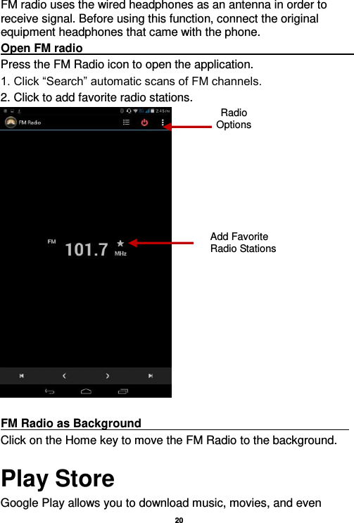   20  FM radio uses the wired headphones as an antenna in order to receive signal. Before using this function, connect the original equipment headphones that came with the phone. Open FM radio                                                                                                                                                                                                                                                                                                                     Press the FM Radio icon to open the application. 1. Click “Search” automatic scans of FM channels. 2. Click to add favorite radio stations.   FM Radio as Background                                                                     Click on the Home key to move the FM Radio to the background. Play Store Google Play allows you to download music, movies, and even Radio Options Add Favorite Radio Stations  