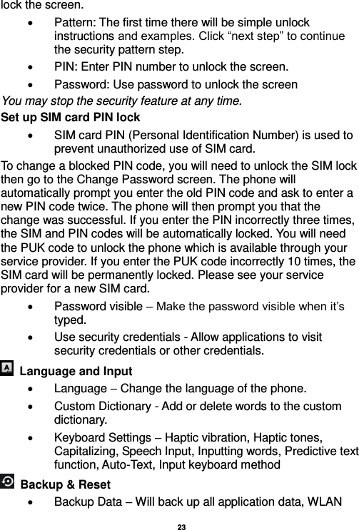   23  lock the screen.     Pattern: The first time there will be simple unlock instructions and examples. Click “next step” to continue the security pattern step.     PIN: Enter PIN number to unlock the screen.   Password: Use password to unlock the screen You may stop the security feature at any time. Set up SIM card PIN lock   SIM card PIN (Personal Identification Number) is used to prevent unauthorized use of SIM card.   To change a blocked PIN code, you will need to unlock the SIM lock then go to the Change Password screen. The phone will automatically prompt you enter the old PIN code and ask to enter a new PIN code twice. The phone will then prompt you that the change was successful. If you enter the PIN incorrectly three times, the SIM and PIN codes will be automatically locked. You will need the PUK code to unlock the phone which is available through your service provider. If you enter the PUK code incorrectly 10 times, the SIM card will be permanently locked. Please see your service provider for a new SIM card.   Password visible – Make the password visible when it’s typed.   Use security credentials - Allow applications to visit security credentials or other credentials.   Language and Input    Language – Change the language of the phone.     Custom Dictionary - Add or delete words to the custom dictionary.   Keyboard Settings – Haptic vibration, Haptic tones, Capitalizing, Speech Input, Inputting words, Predictive text function, Auto-Text, Input keyboard method     Backup &amp; Reset       Backup Data – Will back up all application data, WLAN 